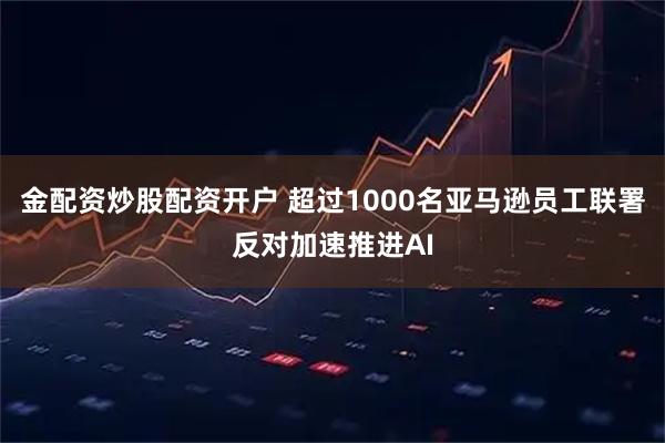 金配资炒股配资开户 超过1000名亚马逊员工联署反对加速推进AI