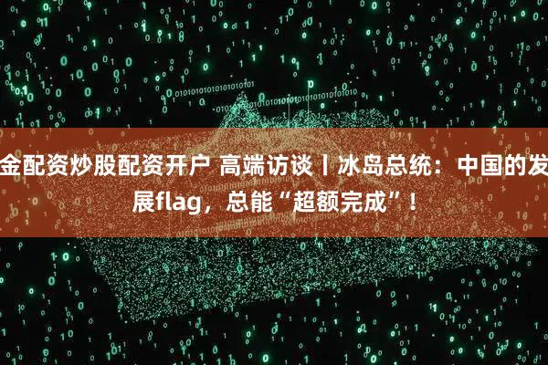 金配资炒股配资开户 高端访谈丨冰岛总统：中国的发展flag，总能“超额完成”！
