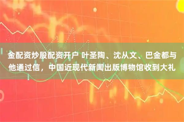 金配资炒股配资开户 叶圣陶、沈从文、巴金都与他通过信，中国近现代新闻出版博物馆收到大礼
