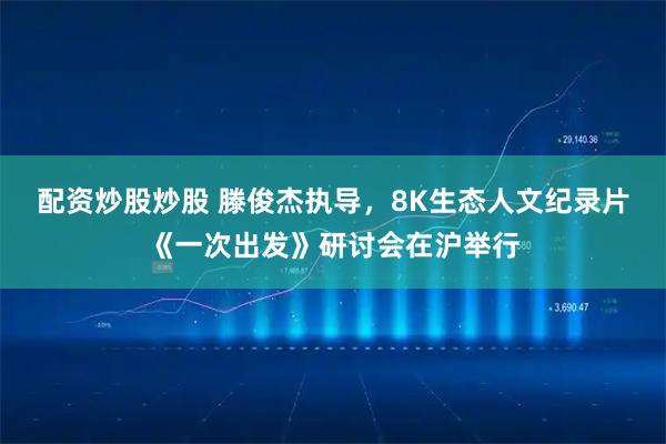 配资炒股炒股 滕俊杰执导，8K生态人文纪录片《一次出发》研讨会在沪举行