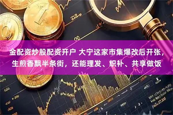 金配资炒股配资开户 大宁这家市集爆改后开张，生煎香飘半条街，还能理发、织补、共享做饭