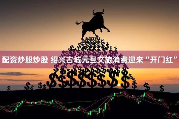 配资炒股炒股 绍兴古城元旦文旅消费迎来“开门红”