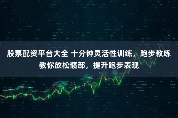 股票配资平台大全 十分钟灵活性训练，跑步教练教你放松髋部，提升跑步表现