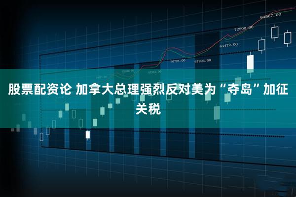 股票配资论 加拿大总理强烈反对美为“夺岛”加征关税