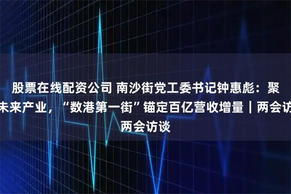 股票在线配资公司 南沙街党工委书记钟惠彪：聚焦未来产业，“数港第一街”锚定百亿营收增量｜两会访谈