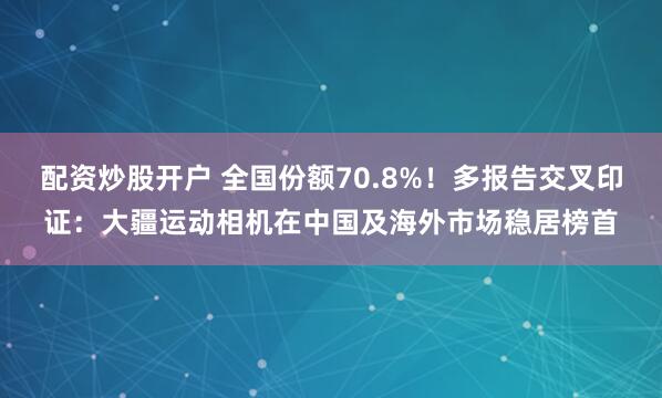 配资炒股开户 全国份额70.8%！多报告交叉印证：大疆运动相机在中国及海外市场稳居榜首