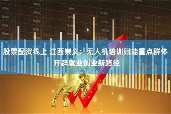 股票配资线上 江西崇义：无人机培训赋能重点群体 开辟就业创业新路径