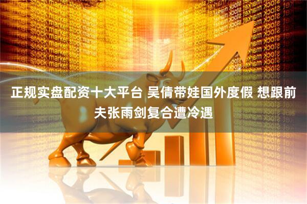 正规实盘配资十大平台 吴倩带娃国外度假 想跟前夫张雨剑复合遭冷遇