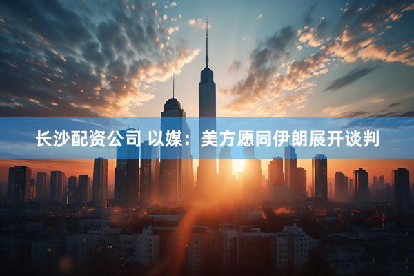 长沙配资公司 以媒：美方愿同伊朗展开谈判