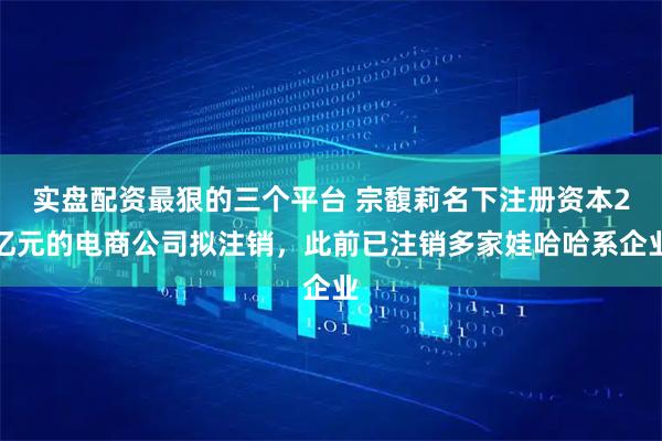 实盘配资最狠的三个平台 宗馥莉名下注册资本2亿元的电商公司拟注销，此前已注销多家娃哈哈系企业