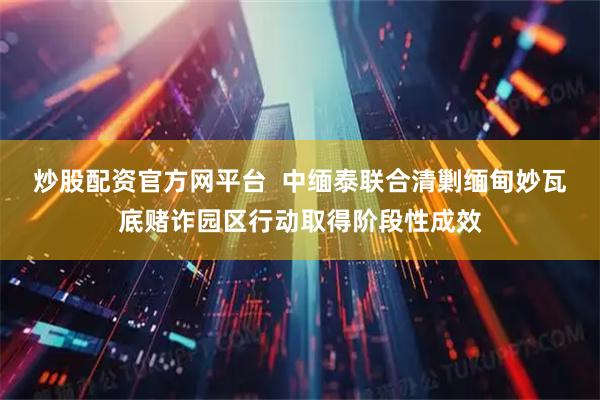 炒股配资官方网平台  中缅泰联合清剿缅甸妙瓦底赌诈园区行动取得阶段性成效