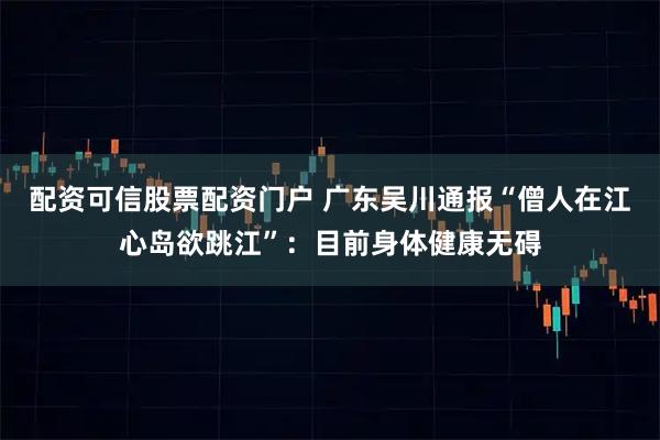 配资可信股票配资门户 广东吴川通报“僧人在江心岛欲跳江”：目前身体健康无碍