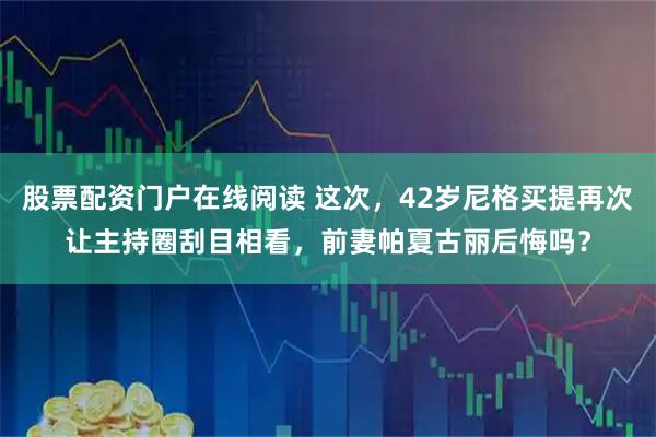 股票配资门户在线阅读 这次，42岁尼格买提再次让主持圈刮目相看，前妻帕夏古丽后悔吗？