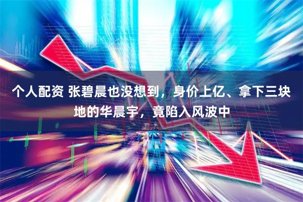 个人配资 张碧晨也没想到，身价上亿、拿下三块地的华晨宇，竟陷入风波中