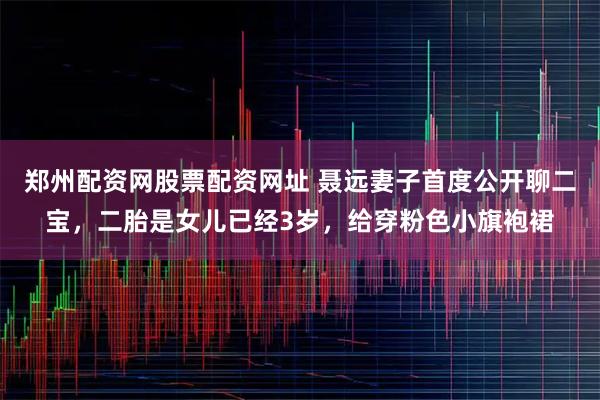 郑州配资网股票配资网址 聂远妻子首度公开聊二宝，二胎是女儿已经3岁，给穿粉色小旗袍裙