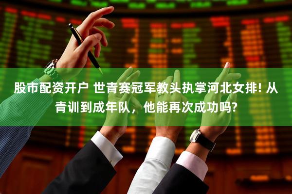 股市配资开户 世青赛冠军教头执掌河北女排! 从青训到成年队，他能再次成功吗?