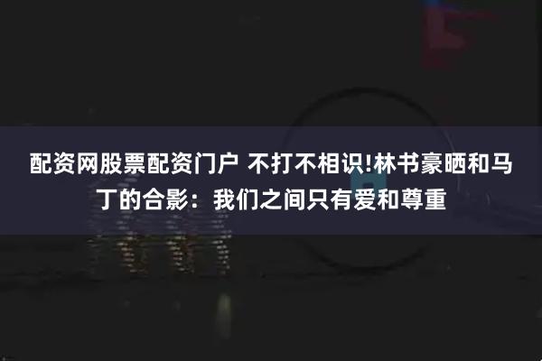 配资网股票配资门户 不打不相识!林书豪晒和马丁的合影：我们之间只有爱和尊重
