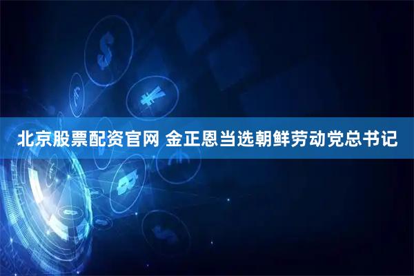 北京股票配资官网 金正恩当选朝鲜劳动党总书记