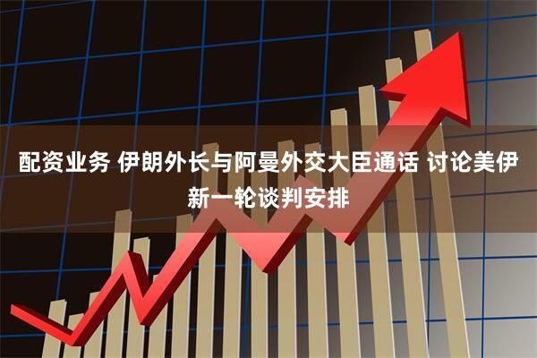 配资业务 伊朗外长与阿曼外交大臣通话 讨论美伊新一轮谈判安排