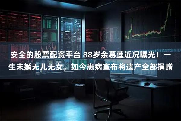 安全的股票配资平台 88岁余慕莲近况曝光！一生未婚无儿无女，如今患病宣布将遗产全部捐赠