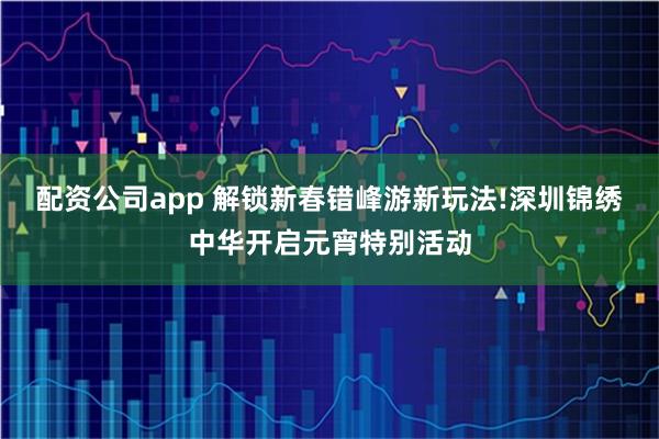 配资公司app 解锁新春错峰游新玩法!深圳锦绣中华开启元宵特别活动