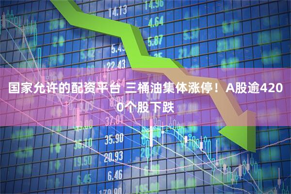 国家允许的配资平台 三桶油集体涨停！A股逾4200个股下跌