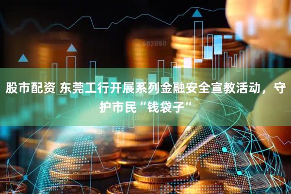 股市配资 东莞工行开展系列金融安全宣教活动，守护市民“钱袋子”