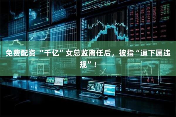 免费配资 “千亿”女总监离任后，被指“逼下属违规”！
