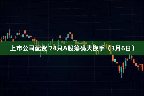 上市公司配资 74只A股筹码大换手（3月6日）