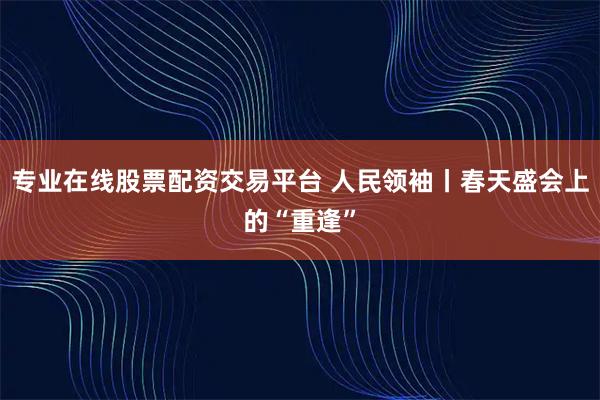专业在线股票配资交易平台 人民领袖丨春天盛会上的“重逢”