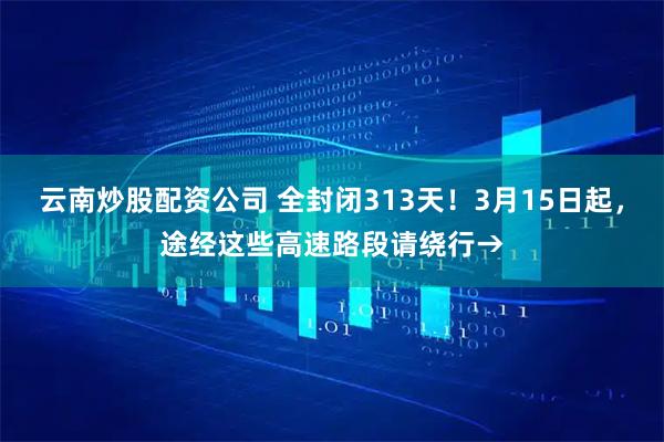 云南炒股配资公司 全封闭313天！3月15日起，途经这些高速路段请绕行→