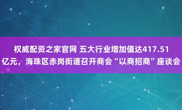 权威配资之家官网 五大行业增加值达417.51亿元，海珠区赤岗街道召开商会“以商招商”座谈会