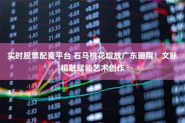 实时股票配资平台 石马桃花绽放广东画院！文脉相融赋能艺术创作