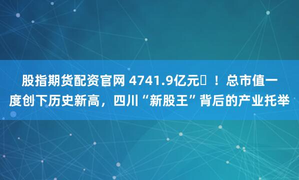 股指期货配资官网 4741.9亿元‌！总市值一度创下历史新高，四川“新股王”背后的产业托举