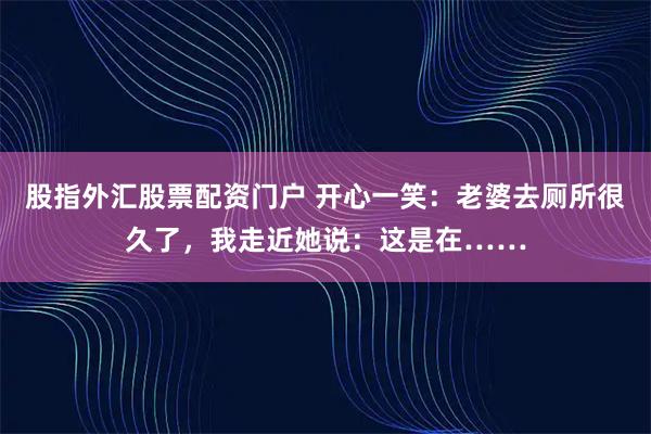股指外汇股票配资门户 开心一笑：老婆去厕所很久了，我走近她说：这是在……