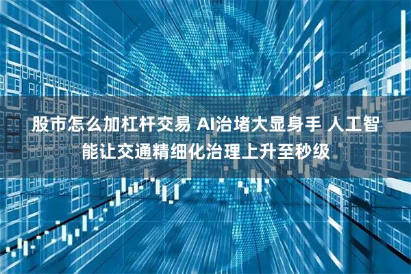 股市怎么加杠杆交易 AI治堵大显身手 人工智能让交通精细化治理上升至秒级