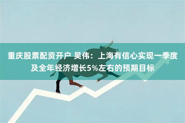 重庆股票配资开户 吴伟：上海有信心实现一季度及全年经济增长5%左右的预期目标
