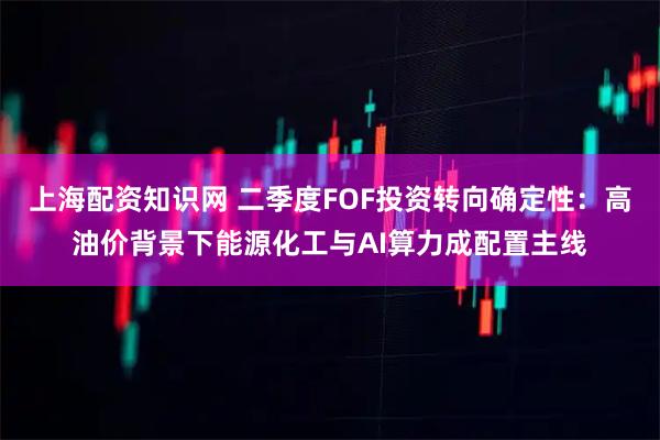 上海配资知识网 二季度FOF投资转向确定性：高油价背景下能源化工与AI算力成配置主线