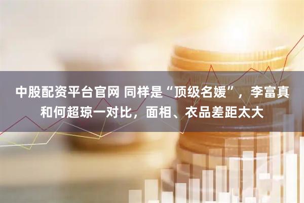中股配资平台官网 同样是“顶级名媛”，李富真和何超琼一对比，面相、衣品差距太大