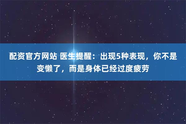 配资官方网站 医生提醒：出现5种表现，你不是变懒了，而是身体已经过度疲劳