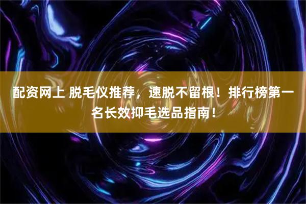 配资网上 脱毛仪推荐，速脱不留根！排行榜第一名长效抑毛选品指南！