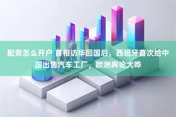 配资怎么开户 首相访华回国后，西班牙首次给中国出售汽车工厂，欧洲舆论大哗