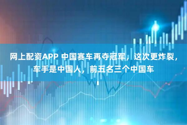 网上配资APP 中国赛车再夺冠军，这次更炸裂，车手是中国人，前五名三个中国车