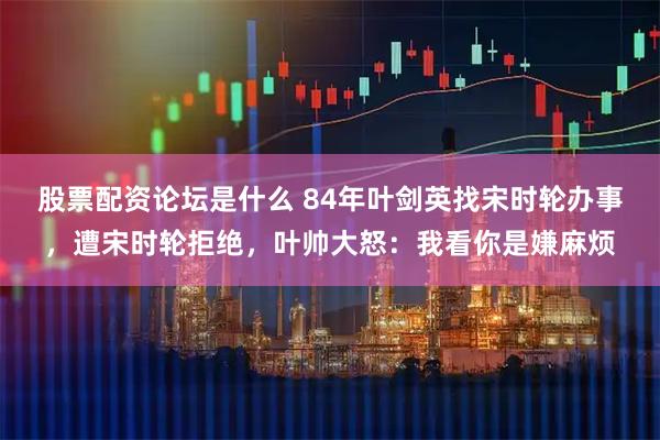 股票配资论坛是什么 84年叶剑英找宋时轮办事，遭宋时轮拒绝，叶帅大怒：我看你是嫌麻烦