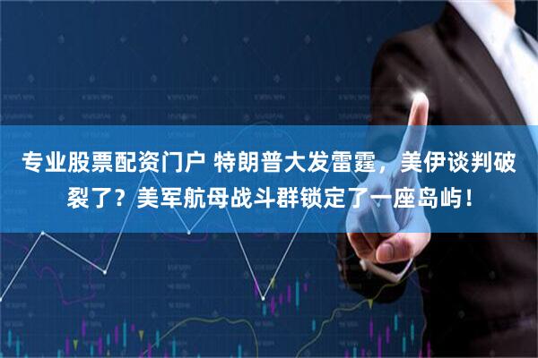 专业股票配资门户 特朗普大发雷霆，美伊谈判破裂了？美军航母战斗群锁定了一座岛屿！