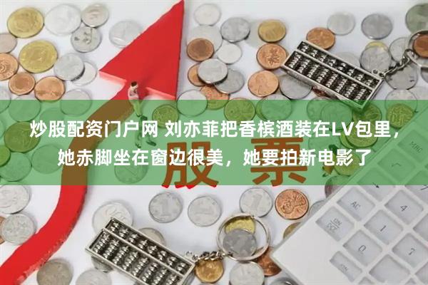 炒股配资门户网 刘亦菲把香槟酒装在LV包里，她赤脚坐在窗边很美，她要拍新电影了