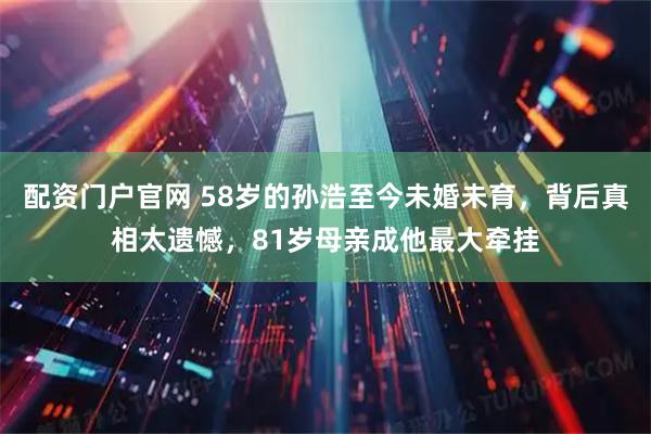 配资门户官网 58岁的孙浩至今未婚未育，背后真相太遗憾，81岁母亲成他最大牵挂
