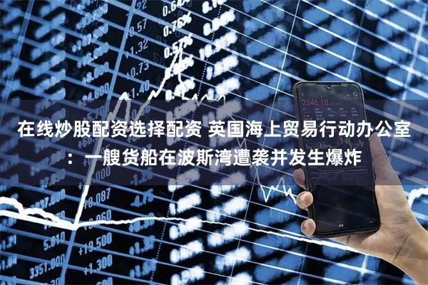 在线炒股配资选择配资 英国海上贸易行动办公室：一艘货船在波斯湾遭袭并发生爆炸