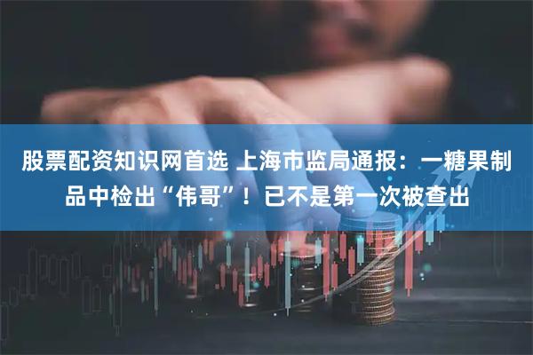 股票配资知识网首选 上海市监局通报：一糖果制品中检出“伟哥”！已不是第一次被查出